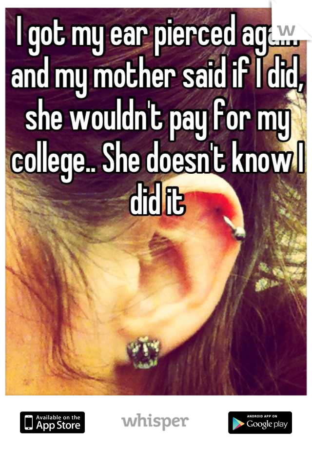 I got my ear pierced again and my mother said if I did, she wouldn't pay for my college.. She doesn't know I did it