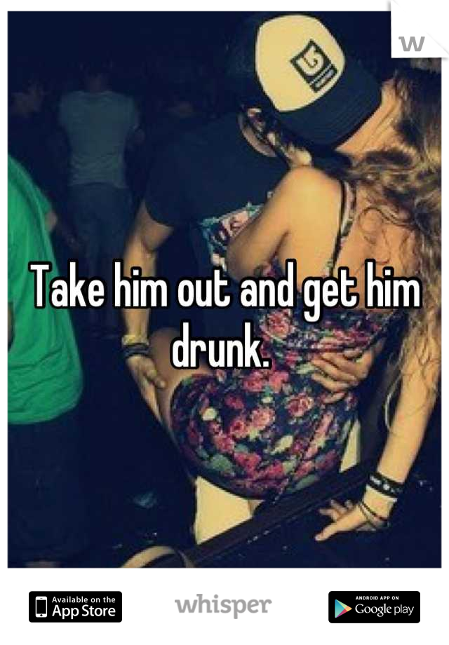 Take him out and get him drunk. 