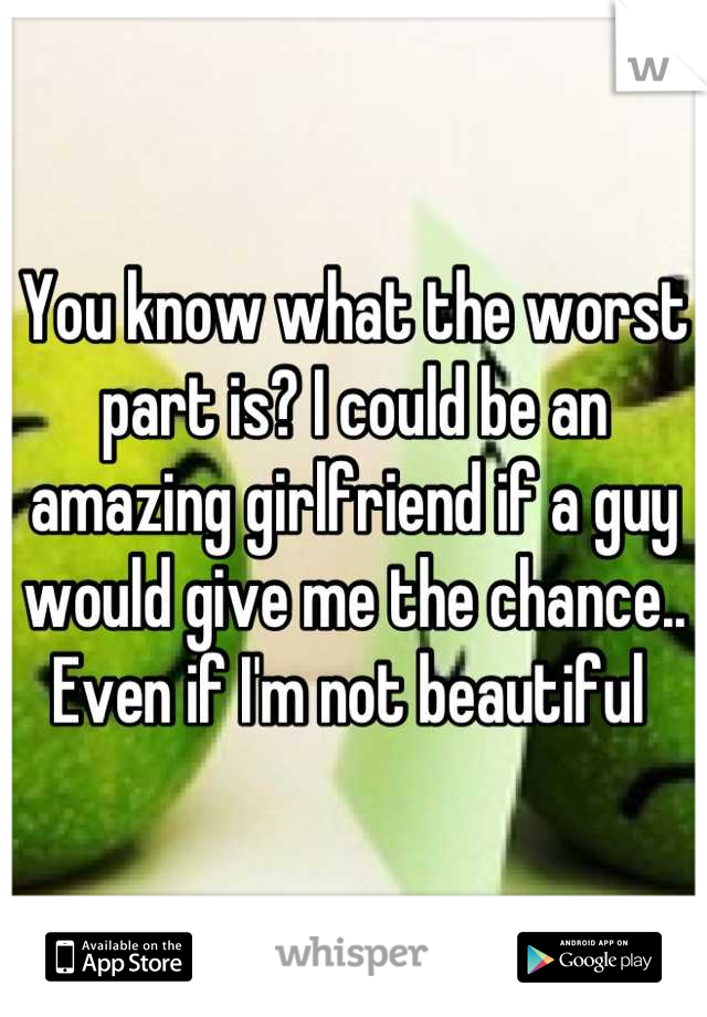 You know what the worst part is? I could be an amazing girlfriend if a guy would give me the chance.. Even if I'm not beautiful 
