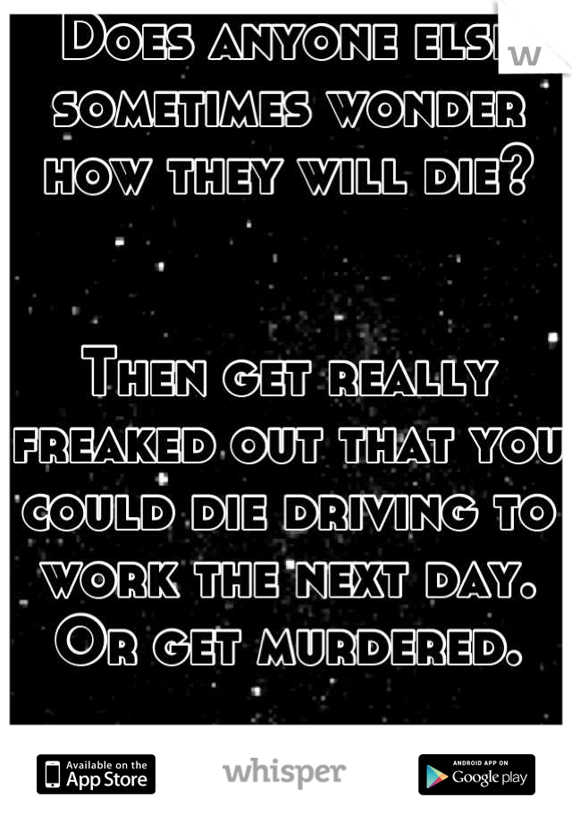 Does anyone else sometimes wonder how they will die? 


Then get really freaked out that you could die driving to work the next day. 
Or get murdered. 

It just creeps me out! 