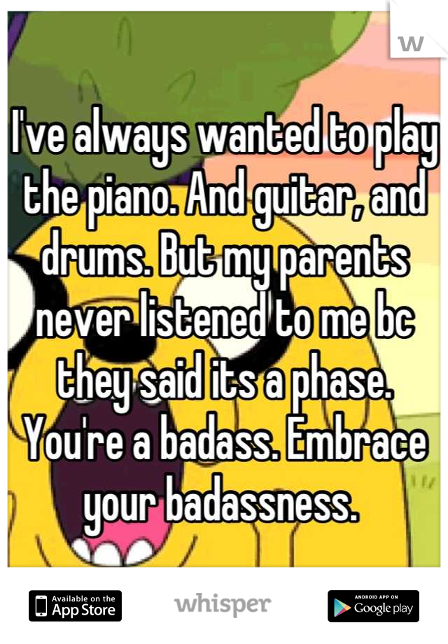 I've always wanted to play the piano. And guitar, and drums. But my parents never listened to me bc they said its a phase. You're a badass. Embrace your badassness. 
