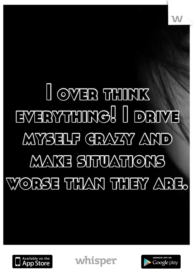 I over think everything! I drive myself crazy and make situations worse than they are.