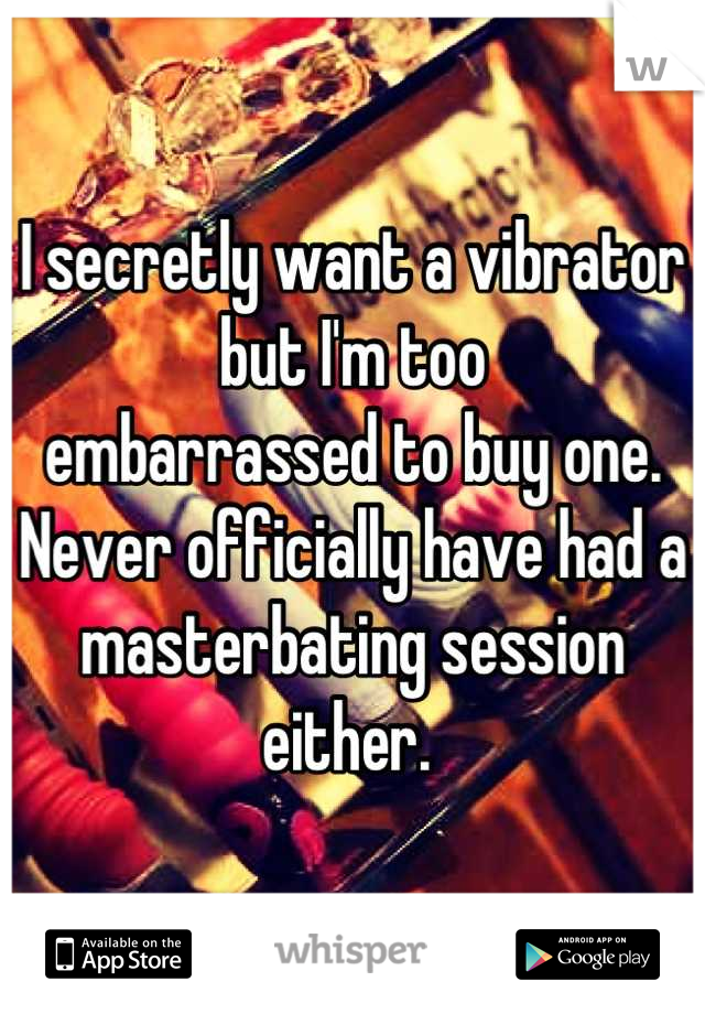 I secretly want a vibrator but I'm too
embarrassed to buy one. Never officially have had a masterbating session either. 