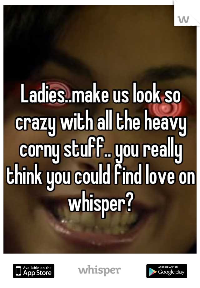 Ladies..make us look so crazy with all the heavy corny stuff.. you really think you could find love on whisper?