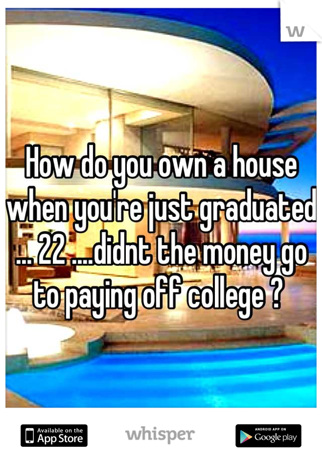 How do you own a house when you're just graduated ... 22 ....didnt the money go to paying off college ? 