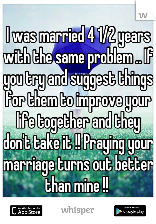 I was married 4 1/2 years with the same problem .. If you try and suggest things for them to improve your life together and they don't take it !! Praying your marriage turns out better than mine !! 