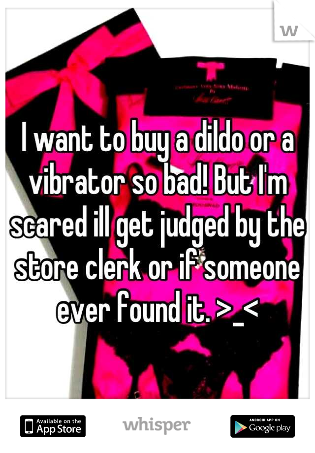 I want to buy a dildo or a vibrator so bad! But I'm scared ill get judged by the store clerk or if someone ever found it. >_<