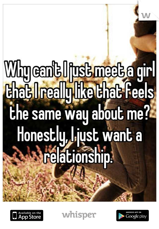 Why can't I just meet a girl that I really like that feels the same way about me? Honestly, I just want a relationship. 