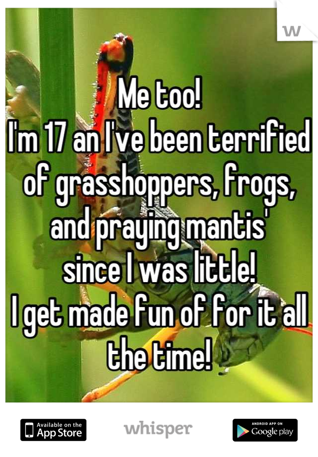 Me too!
I'm 17 an I've been terrified of grasshoppers, frogs, and praying mantis'
since I was little!
I get made fun of for it all the time!