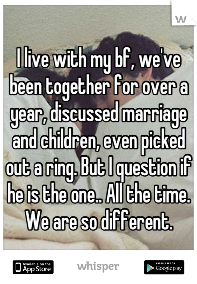 I live with my bf, we've been together for over a year, discussed marriage and children, even picked out a ring. But I question if he is the one.. All the time. We are so different.