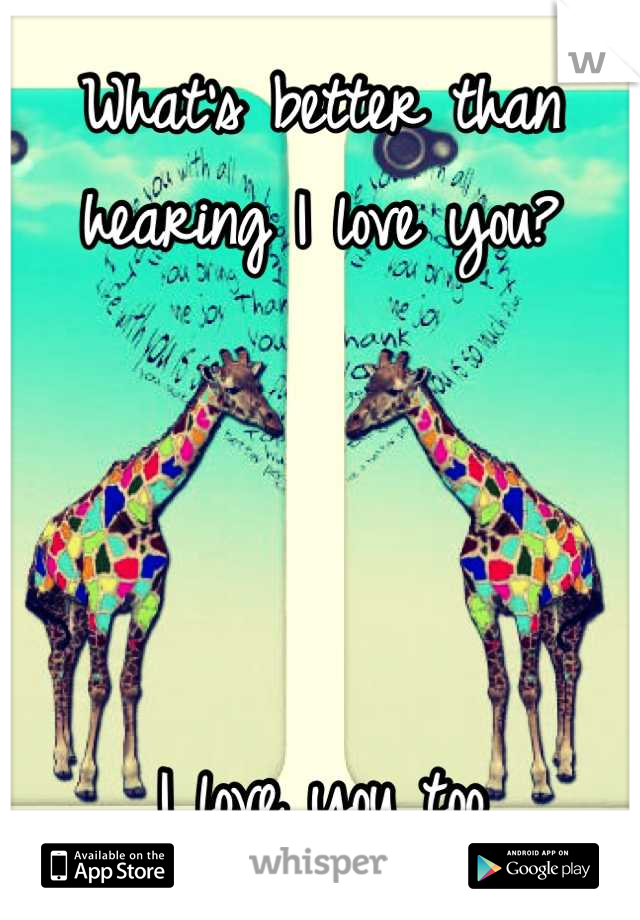What's better than hearing I love you?




I love you too