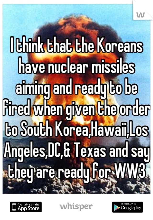 I think that the Koreans have nuclear missiles aiming and ready to be fired when given the order to South Korea,Hawaii,Los Angeles,DC,& Texas and say they are ready for WW3