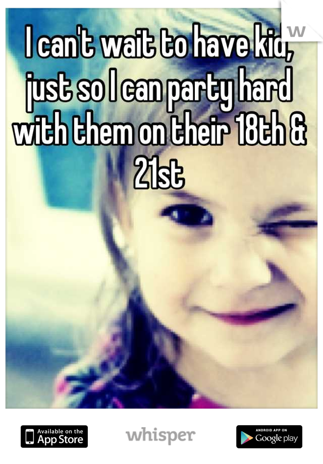 I can't wait to have kid, just so I can party hard with them on their 18th & 21st