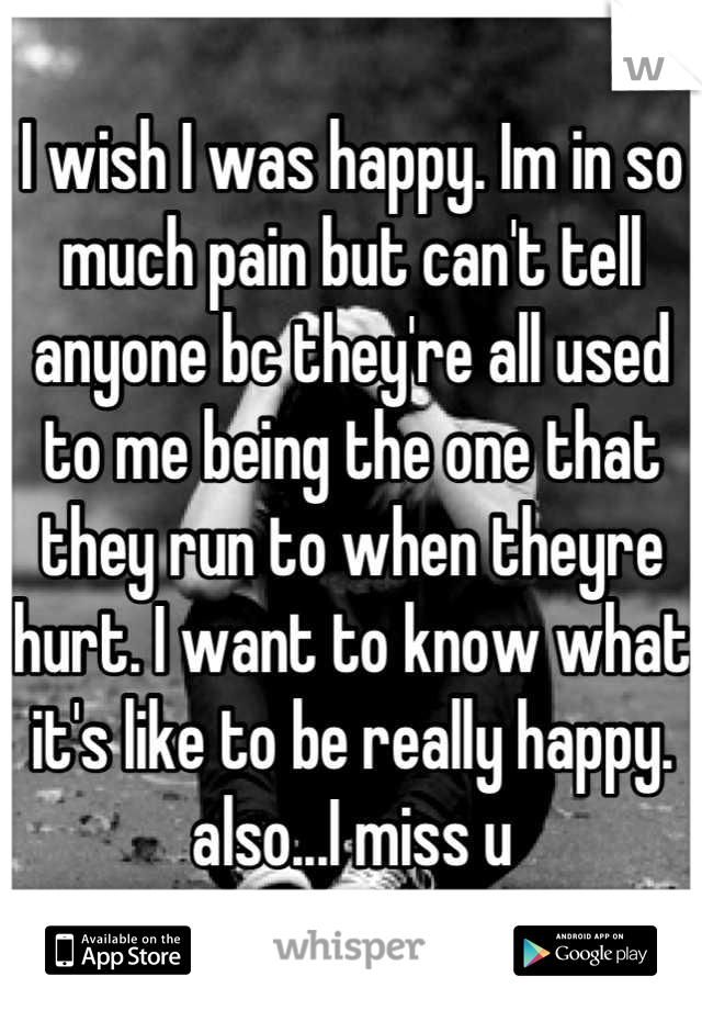 I wish I was happy. Im in so much pain but can't tell anyone bc they're all used to me being the one that they run to when theyre hurt. I want to know what it's like to be really happy. also...I miss u