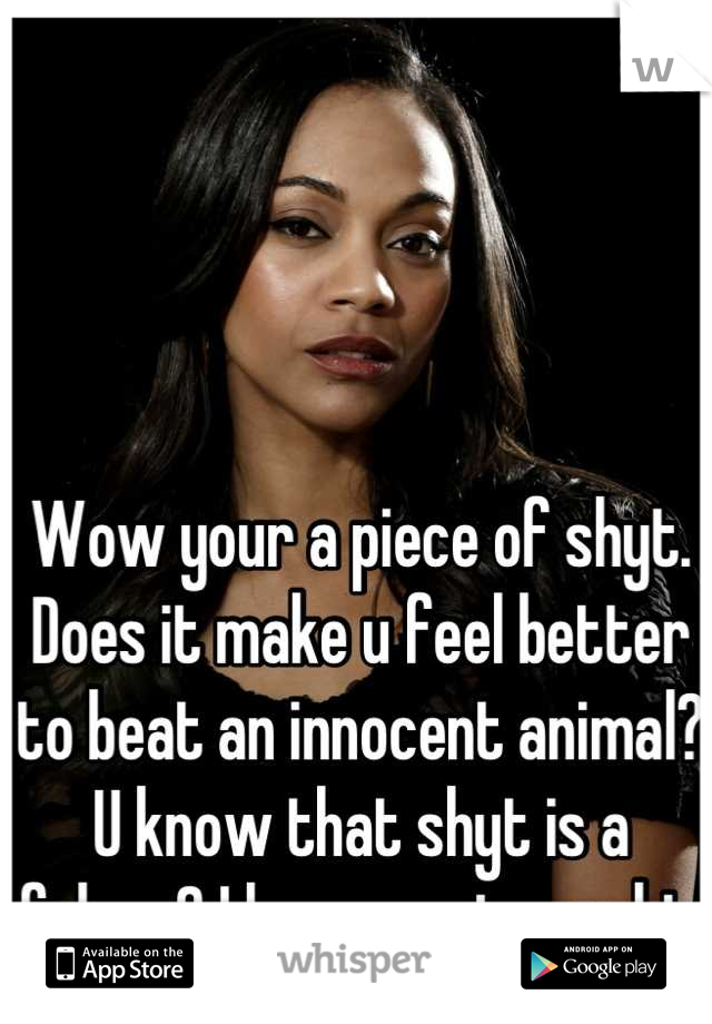 Wow your a piece of shyt. Does it make u feel better to beat an innocent animal? U know that shyt is a felony? I hope u get caught. 