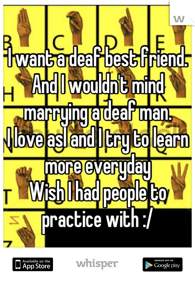 I want a deaf best friend.
And I wouldn't mind marrying a deaf man.
I love asl and I try to learn more everyday
Wish I had people to practice with :/