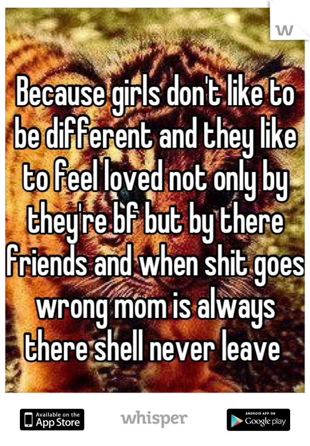 Because girls don't like to be different and they like to feel loved not only by they're bf but by there friends and when shit goes wrong mom is always there shell never leave 