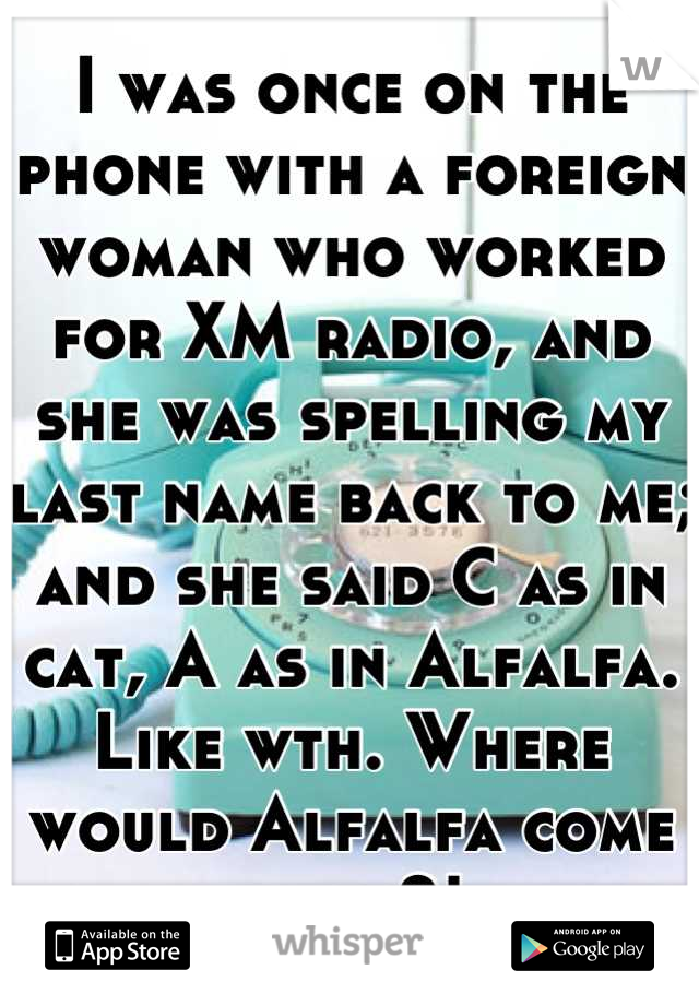 I was once on the phone with a foreign woman who worked for XM radio, and she was spelling my last name back to me; and she said C as in cat, A as in Alfalfa. Like wth. Where would Alfalfa come from?!