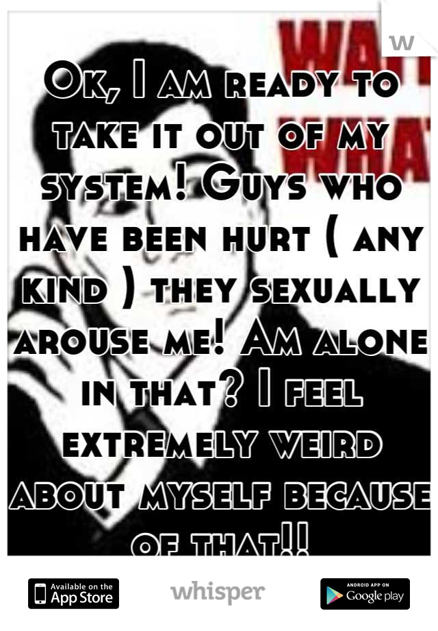 Ok, I am ready to take it out of my system! Guys who have been hurt ( any kind ) they sexually arouse me! Am alone in that? I feel extremely weird about myself because of that!!