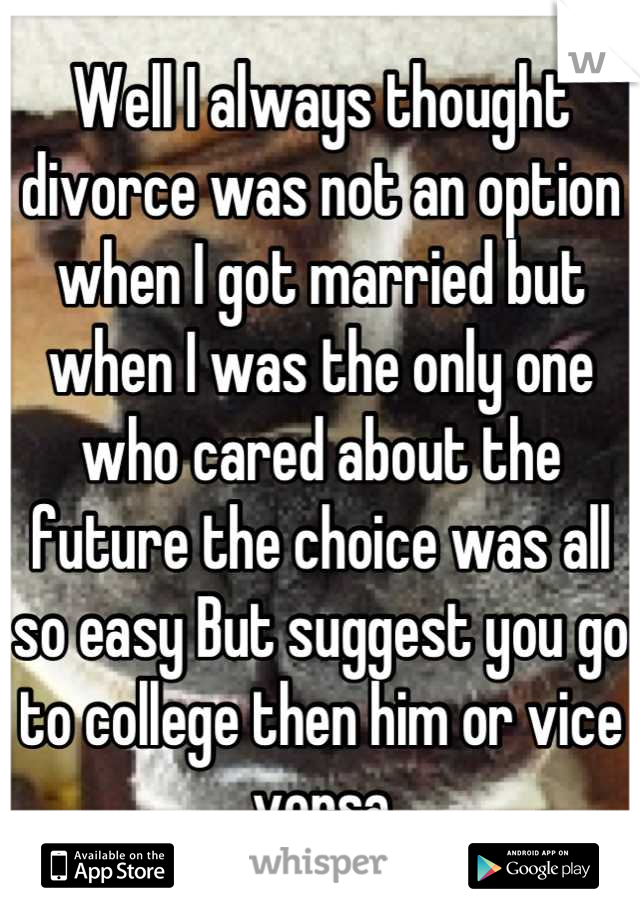 Well I always thought divorce was not an option when I got married but when I was the only one who cared about the future the choice was all so easy But suggest you go to college then him or vice versa