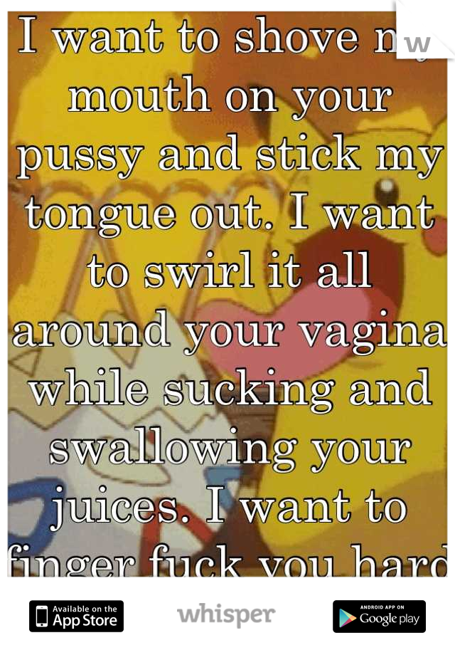 I want to shove my mouth on your pussy and stick my tongue out. I want to swirl it all around your vagina while sucking and swallowing your juices. I want to finger fuck you hard like a cock.