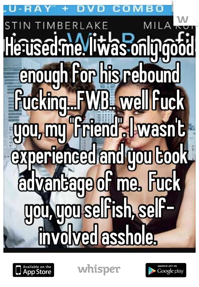 He used me. I was only good enough for his rebound fucking...FWB.. well fuck you, my "friend". I wasn't experienced and you took advantage of me.  Fuck you, you selfish, self-involved asshole. 