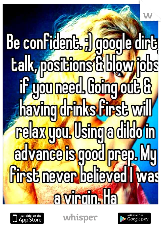 Be confident. ;) google dirty talk, positions & blow jobs if you need. Going out & having drinks first will relax you. Using a dildo in advance is good prep. My first never believed I was a virgin. Ha