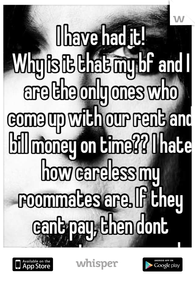 I have had it! 
Why is it that my bf and I are the only ones who come up with our rent and bill money on time?? I hate how careless my roommates are. If they cant pay, then dont roommate w someone!