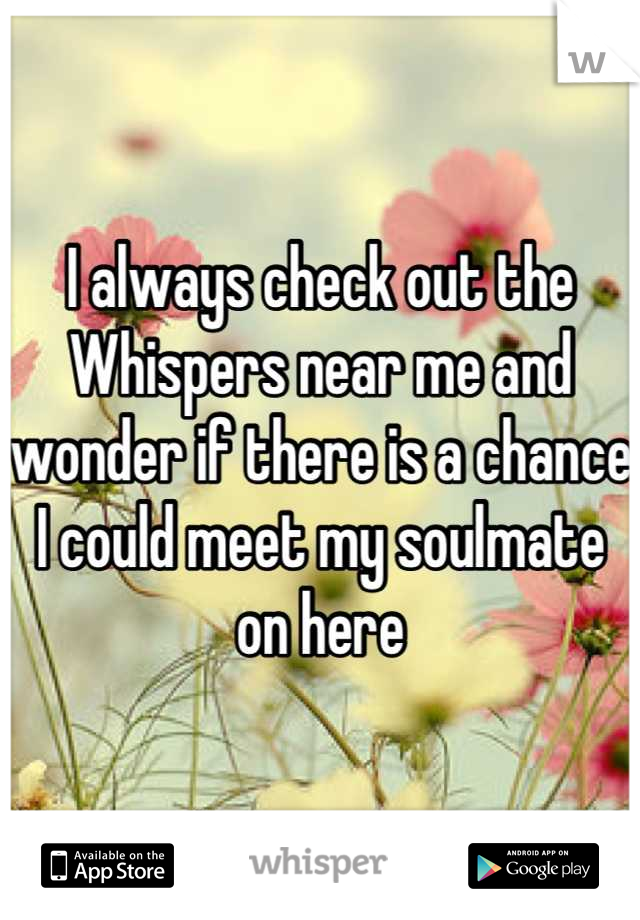 I always check out the Whispers near me and wonder if there is a chance I could meet my soulmate on here