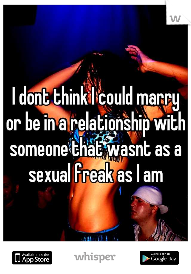 I dont think I could marry or be in a relationship with someone that wasnt as a sexual freak as I am
