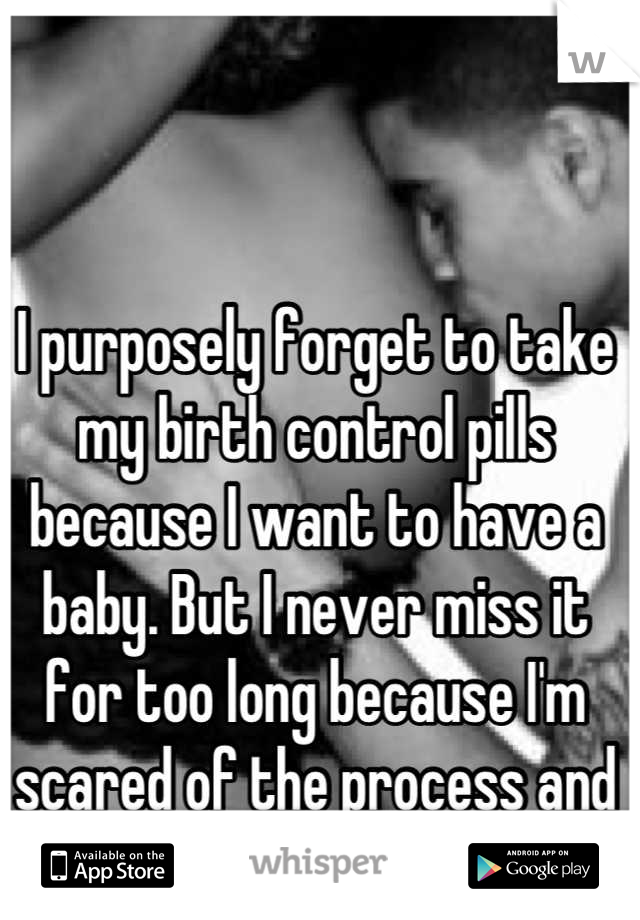 I purposely forget to take my birth control pills because I want to have a baby. But I never miss it for too long because I'm scared of the process and the cost of it all. 