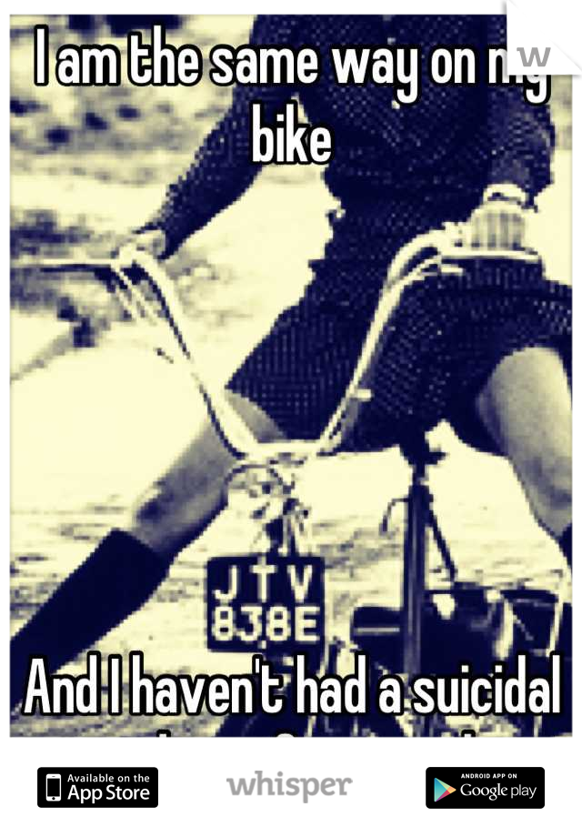 I am the same way on my bike






And I haven't had a suicidal tendency for months