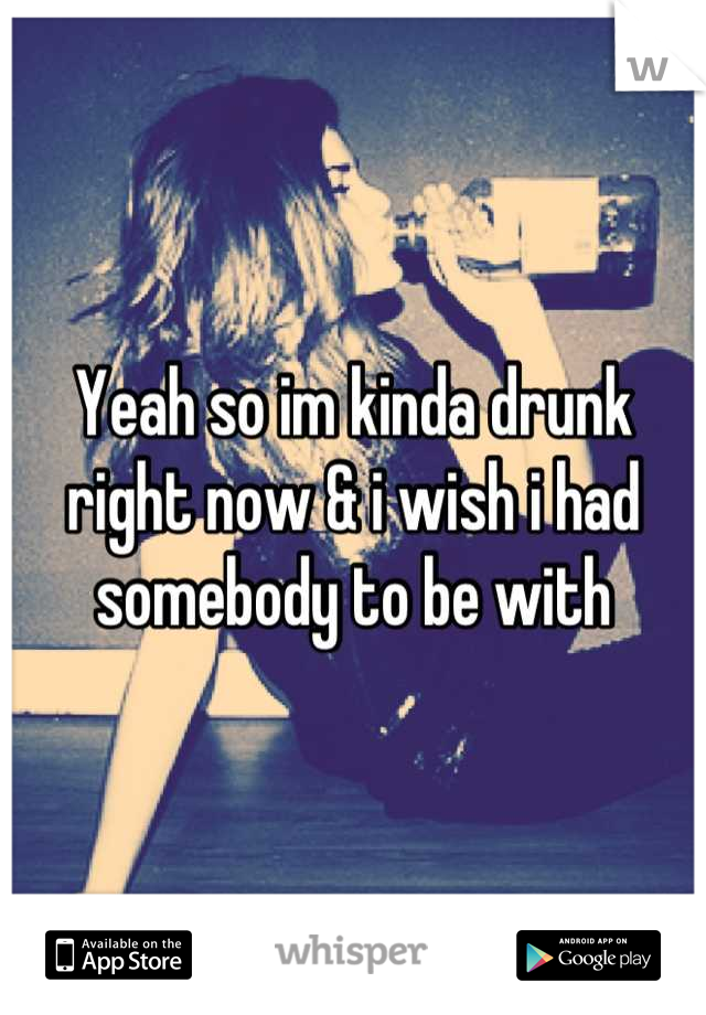 Yeah so im kinda drunk right now & i wish i had somebody to be with