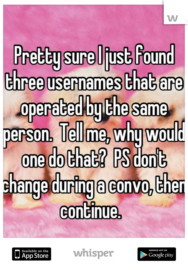 Pretty sure I just found three usernames that are operated by the same person.  Tell me, why would one do that?  PS don't change during a convo, then continue.  