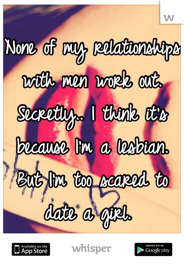 None of my relationships with men work out. Secretly.. I think it's because I'm a lesbian. But I'm too scared to date a girl. 