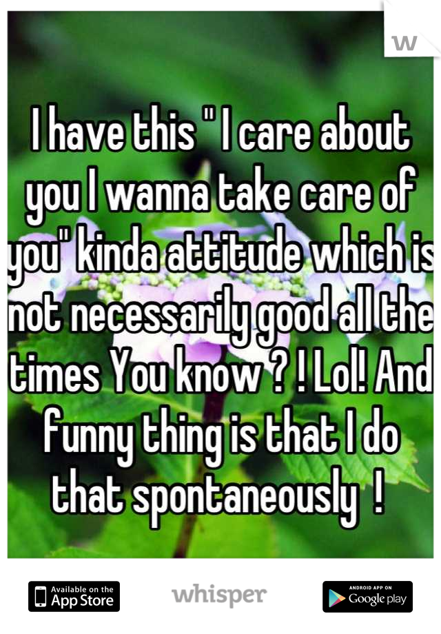 I have this " I care about you I wanna take care of you" kinda attitude which is not necessarily good all the times You know ? ! Lol! And funny thing is that I do that spontaneously  ! 