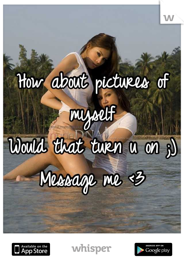 How about pictures of myself
Would that turn u on ;)
Message me <3