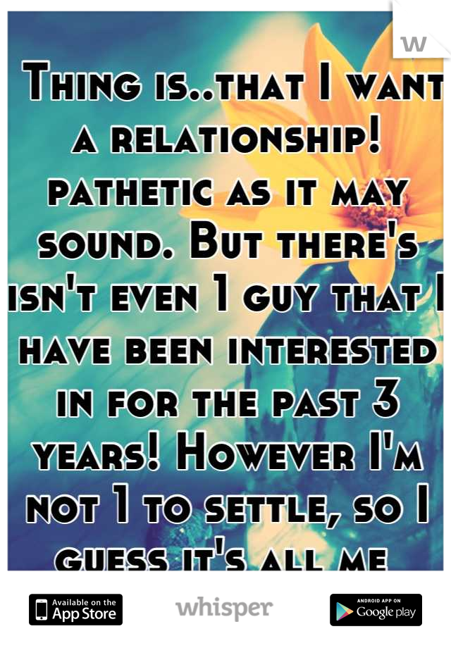  Thing is..that I want a relationship! pathetic as it may sound. But there's isn't even 1 guy that I have been interested in for the past 3 years! However I'm not 1 to settle, so I guess it's all me 