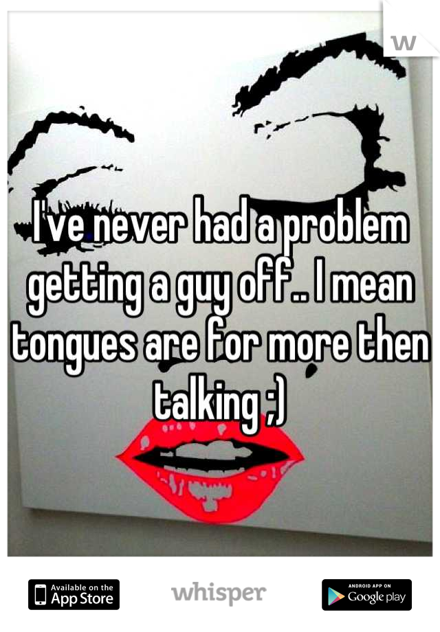 I've never had a problem getting a guy off.. I mean tongues are for more then talking ;)