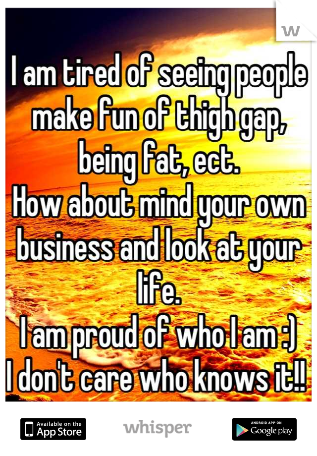 I am tired of seeing people make fun of thigh gap, being fat, ect. 
How about mind your own business and look at your life. 
I am proud of who I am :) 
I don't care who knows it!! 