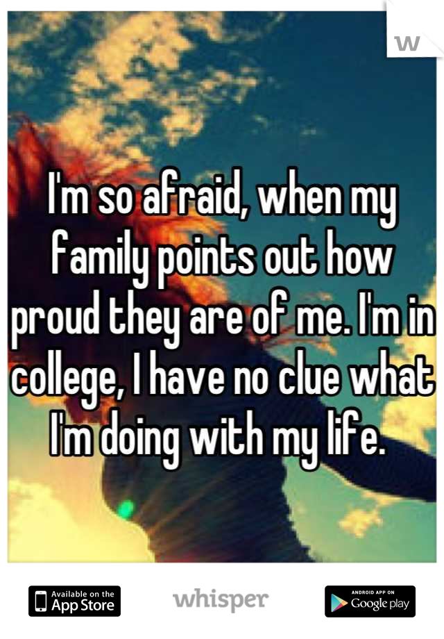 I'm so afraid, when my family points out how proud they are of me. I'm in college, I have no clue what I'm doing with my life. 