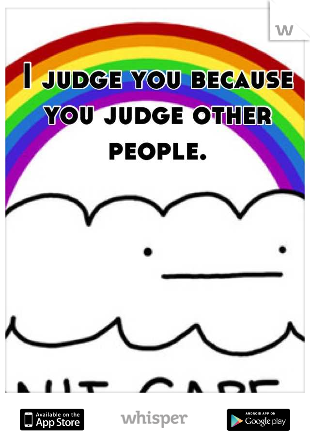 I judge you because you judge other people.