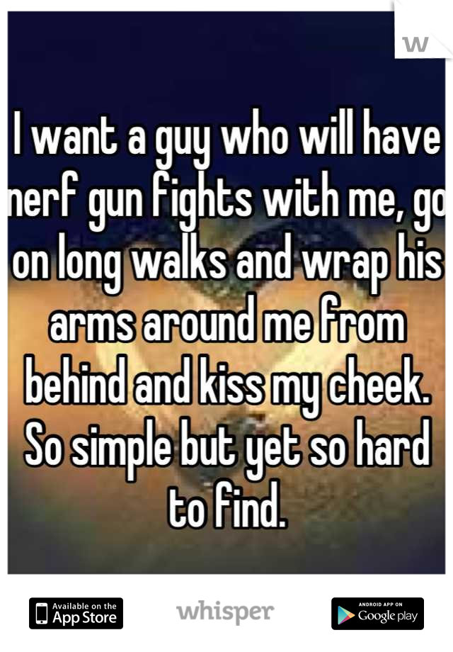 I want a guy who will have nerf gun fights with me, go on long walks and wrap his arms around me from behind and kiss my cheek. So simple but yet so hard to find.