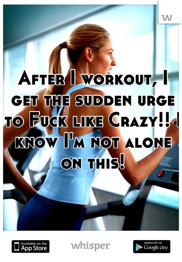 After I workout, I get the sudden urge to Fuck like Crazy!! I know I'm not alone on this!