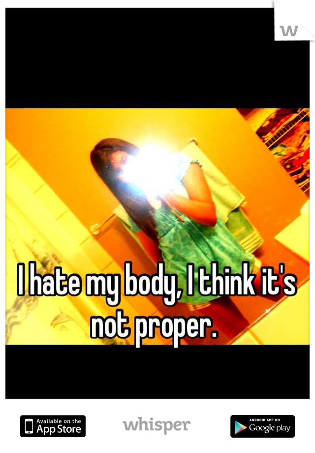 I hate my body, I think it's not proper. 