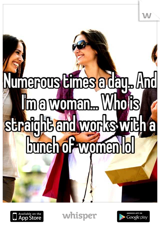 Numerous times a day.. And I'm a woman... Who is straight and works with a bunch of women lol