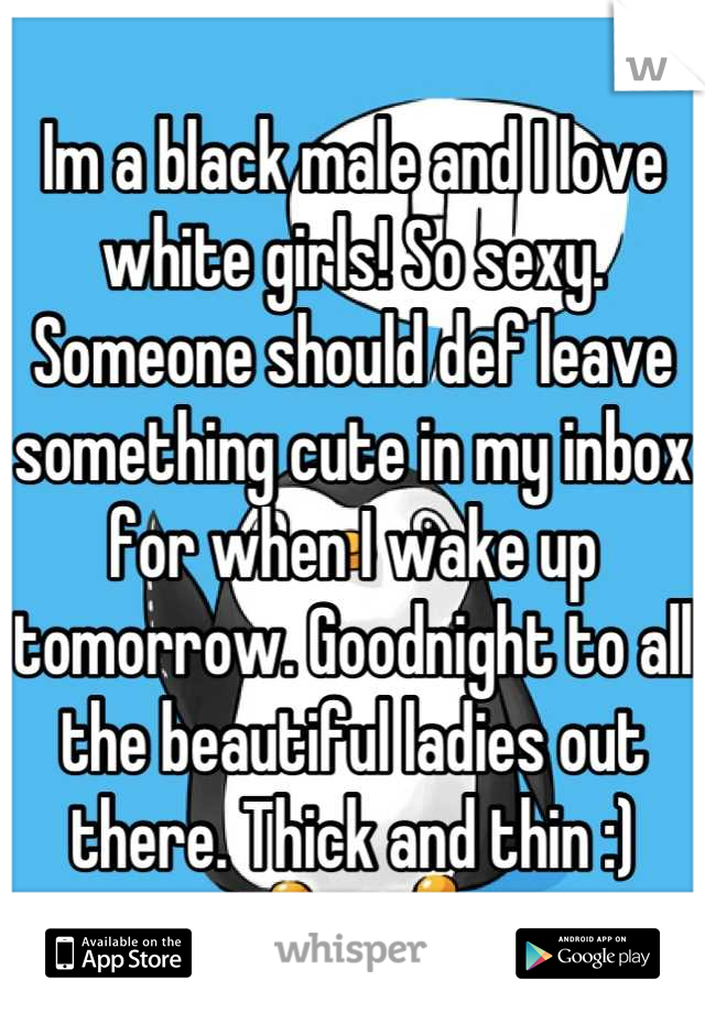 Im a black male and I love white girls! So sexy. Someone should def leave something cute in my inbox for when I wake up tomorrow. Goodnight to all the beautiful ladies out there. Thick and thin :)