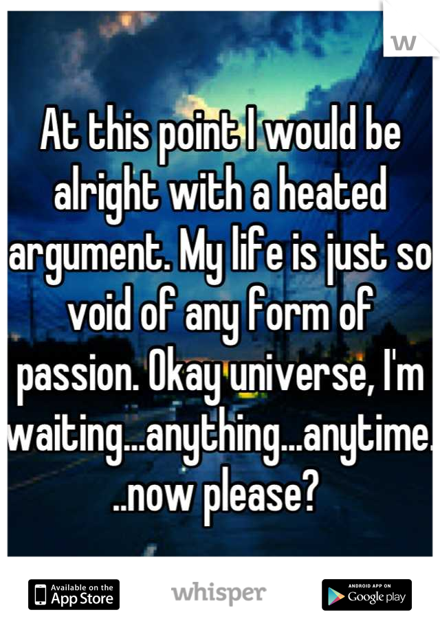 At this point I would be alright with a heated argument. My life is just so void of any form of passion. Okay universe, I'm waiting...anything...anytime...now please? 