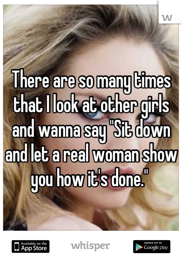 There are so many times that I look at other girls and wanna say "Sit down and let a real woman show you how it's done." 