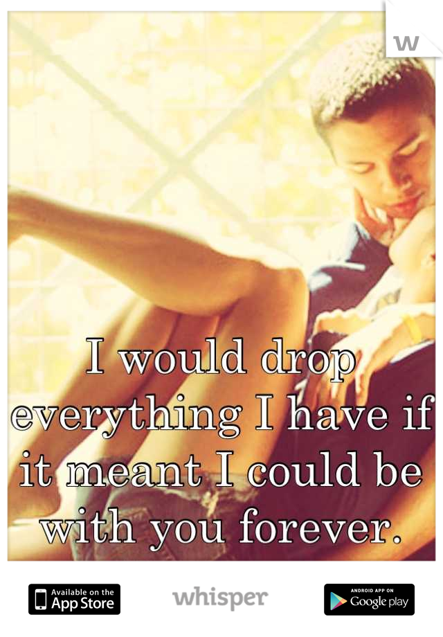 I would drop everything I have if it meant I could be with you forever. 
I love you. 
